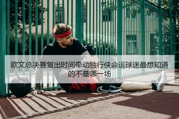欧文总决赛复出时间牵动独行侠命运球迷最想知道的不是哪一场